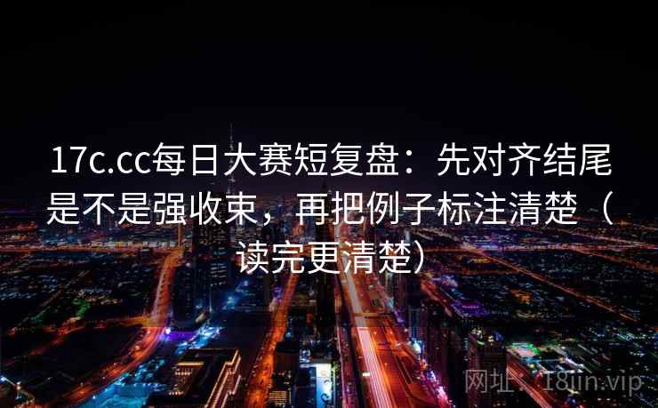 17c.cc每日大赛短复盘：先对齐结尾是不是强收束，再把例子标注清楚（读完更清楚）