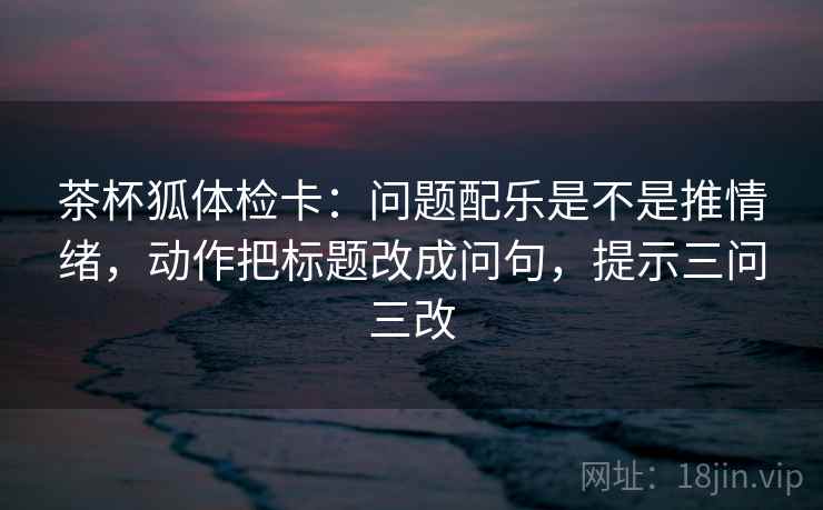 茶杯狐体检卡：问题配乐是不是推情绪，动作把标题改成问句，提示三问三改  第1张