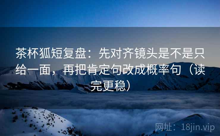 茶杯狐短复盘:先对齐镜头是不是只给一面,再把肯定句改成概率句(读完更稳) 第2张 茶杯狐短复盘:先对齐镜头是不是只给一面,再把肯定句改成概率句(读完更稳) 第2张