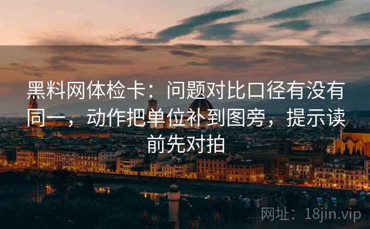 黑料网体检卡:问题对比口径有没有同一,动作把单位补到图旁,提示读前先对拍