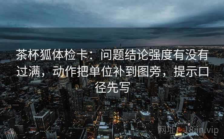 茶杯狐体检卡:问题结论强度有没有过满,动作把单位补到图旁,提示口径先写