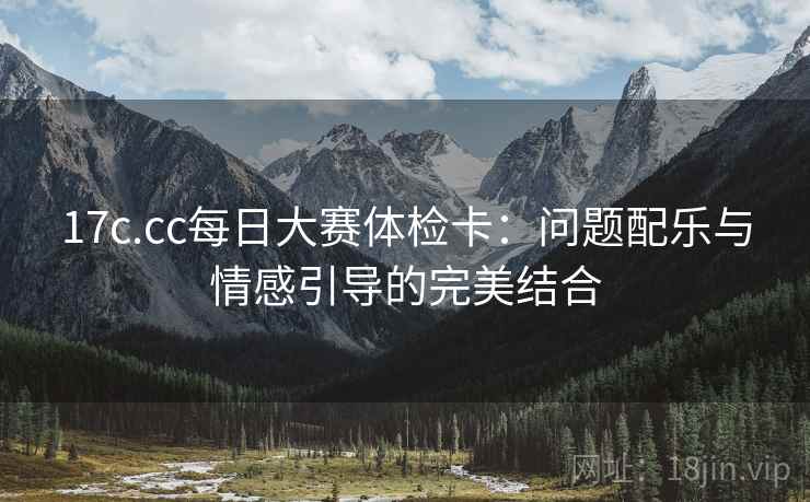 17c.cc每日大赛体检卡：问题配乐与情感引导的完美结合