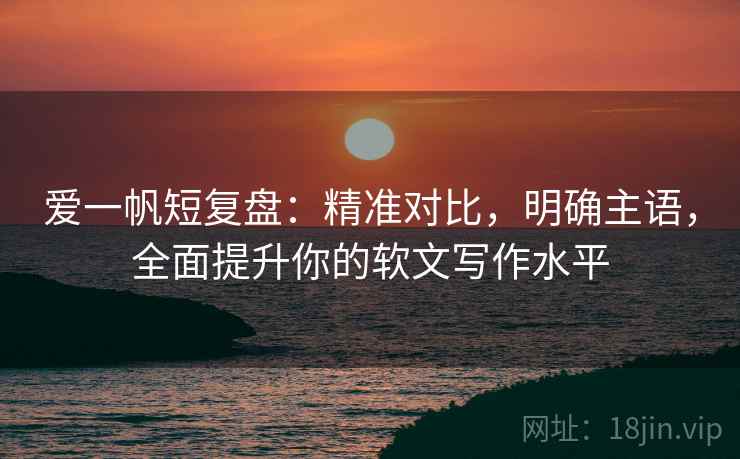 爱一帆短复盘：精准对比，明确主语，全面提升你的软文写作水平