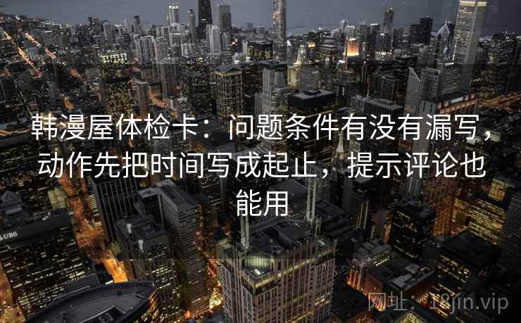 韩漫屋体检卡:问题条件有没有漏写,动作先把时间写成起止,提示评论也能用