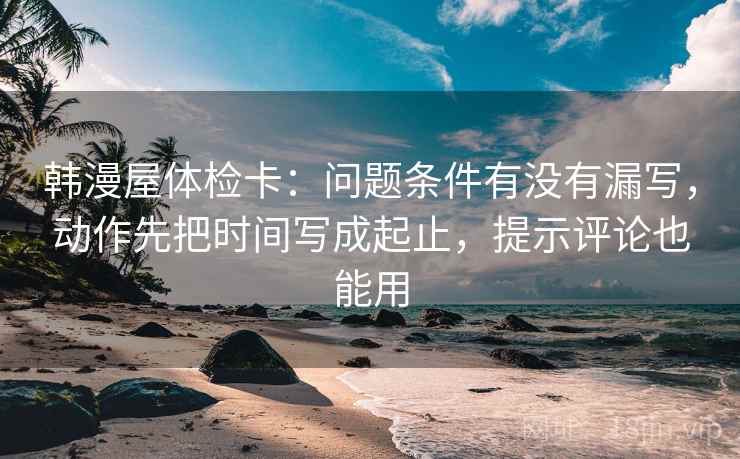 韩漫屋体检卡:问题条件有没有漏写,动作先把时间写成起止,提示评论也能用