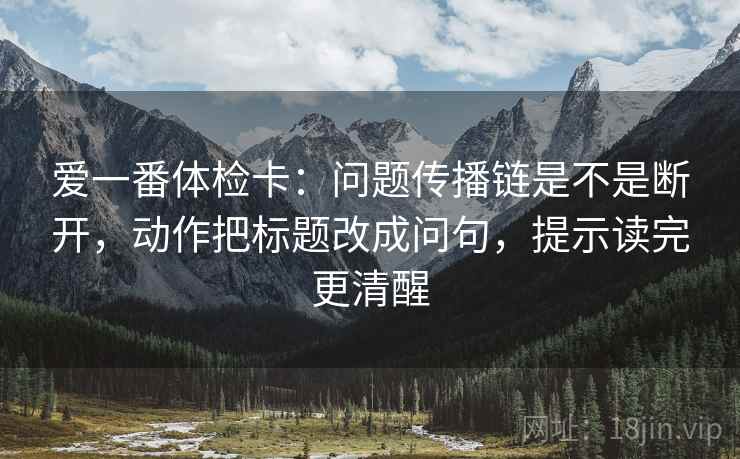 爱一番体检卡:问题传播链是不是断开,动作把标题改成问句,提示读完更清醒