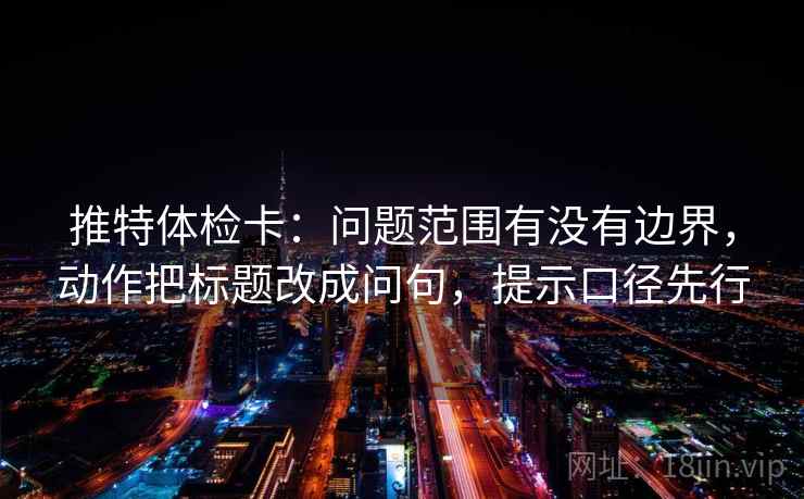 推特体检卡:问题范围有没有边界,动作把标题改成问句,提示口径先行
