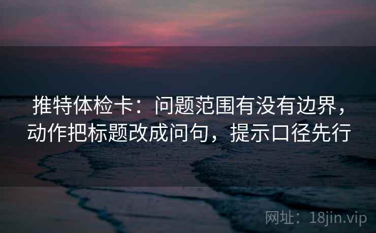 推特体检卡:问题范围有没有边界,动作把标题改成问句,提示口径先行