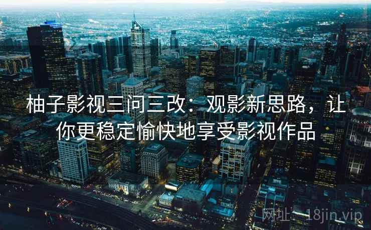 柚子影视三问三改：观影新思路，让你更稳定愉快地享受影视作品