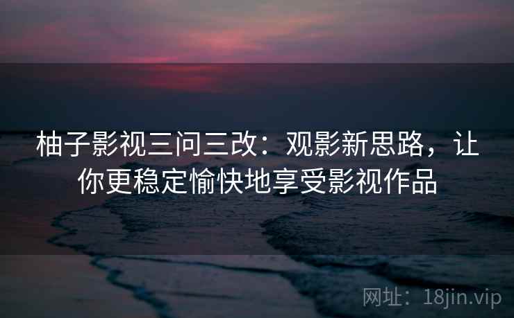 柚子影视三问三改：观影新思路，让你更稳定愉快地享受影视作品