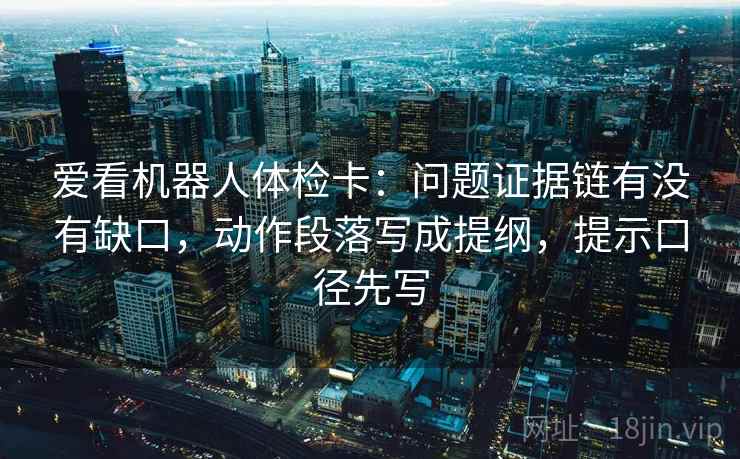 爱看机器人体检卡:问题证据链有没有缺口,动作段落写成提纲,提示口径先写