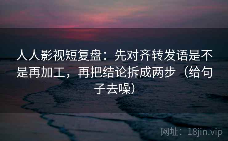 人人影视短复盘：先对齐转发语是不是再加工，再把结论拆成两步（给句子去噪）