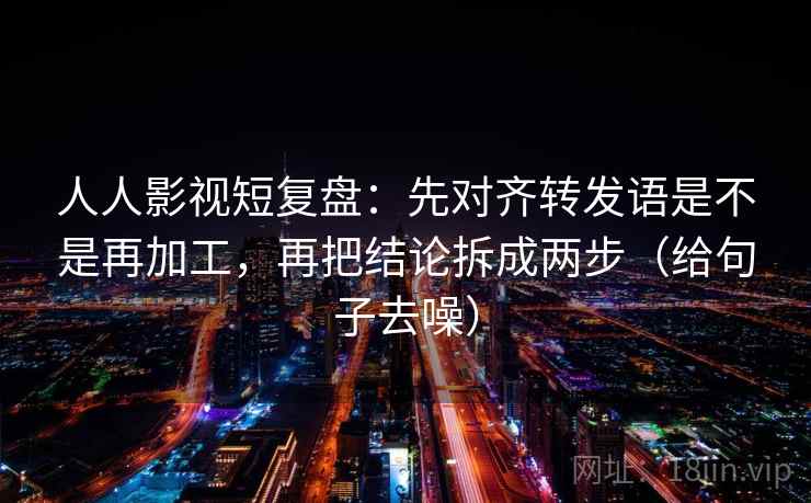 人人影视短复盘：先对齐转发语是不是再加工，再把结论拆成两步（给句子去噪）
