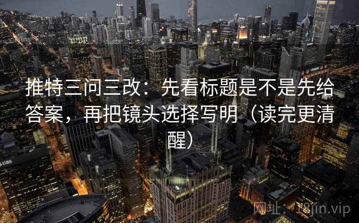 推特三问三改：先看标题是不是先给答案，再把镜头选择写明（读完更清醒）