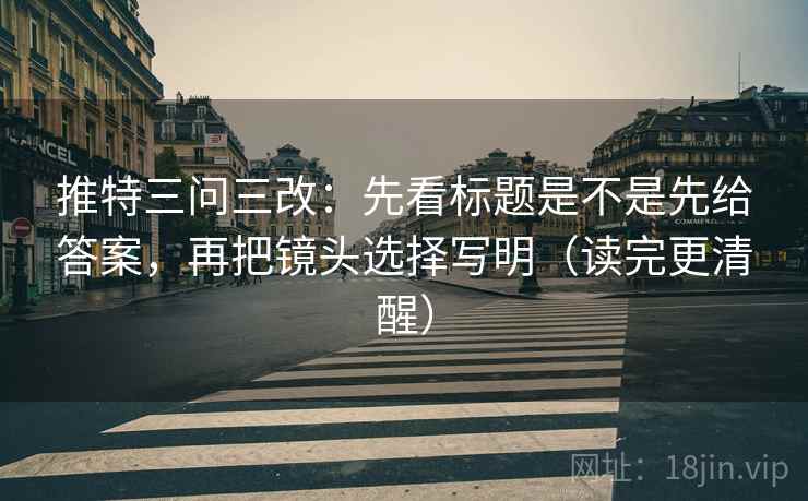 推特三问三改：先看标题是不是先给答案，再把镜头选择写明（读完更清醒）