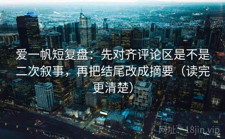 爱一帆短复盘：先对齐评论区是不是二次叙事，再把结尾改成摘要（读完更清楚）