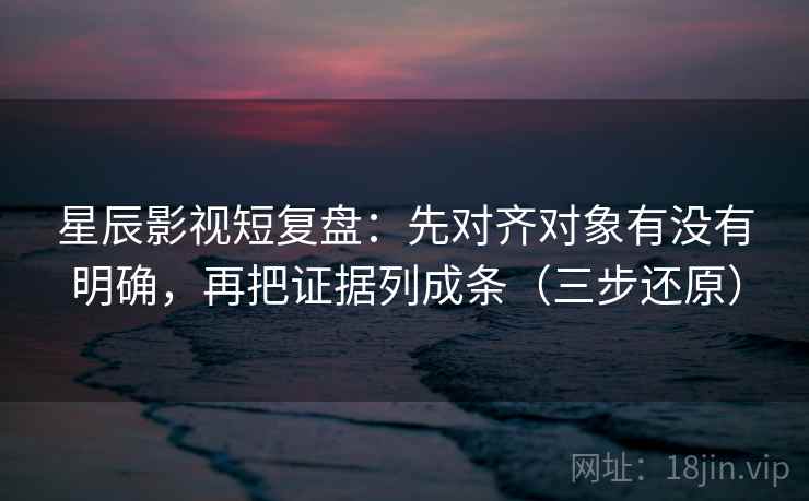 星辰影视短复盘：先对齐对象有没有明确，再把证据列成条（三步还原）