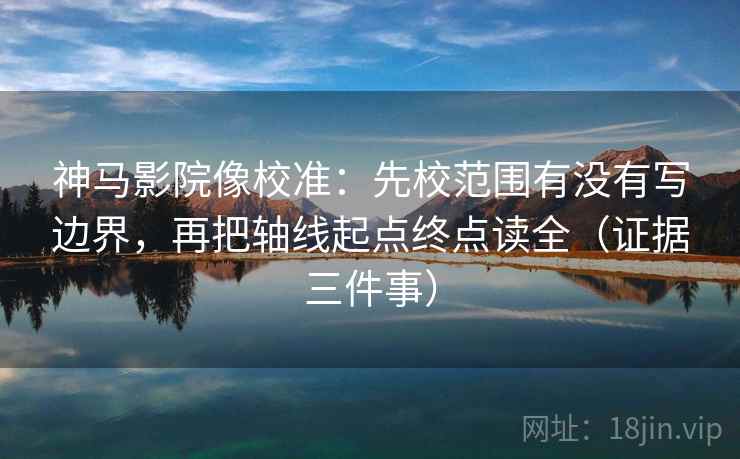 神马影院像校准：先校范围有没有写边界，再把轴线起点终点读全（证据三件事）