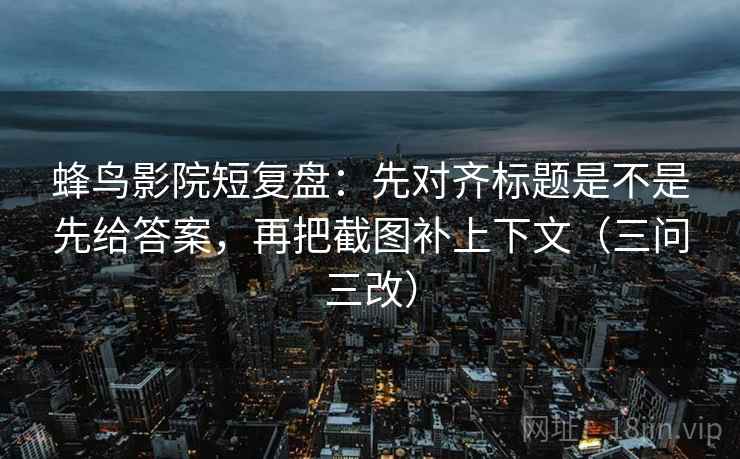 蜂鸟影院短复盘：先对齐标题是不是先给答案，再把截图补上下文（三问三改）
