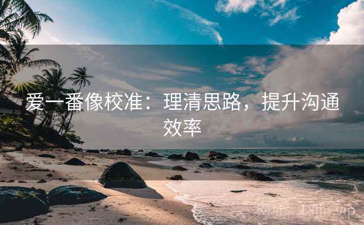 爱一番像校准:理清思路,提升沟通效率