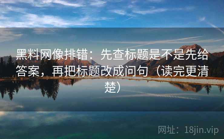 黑料网像排错：先查标题是不是先给答案，再把标题改成问句（读完更清楚）