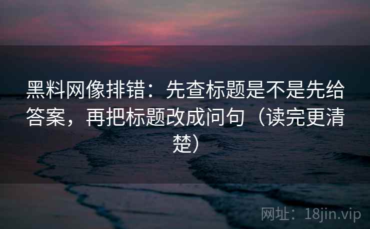 黑料网像排错：先查标题是不是先给答案，再把标题改成问句（读完更清楚）
