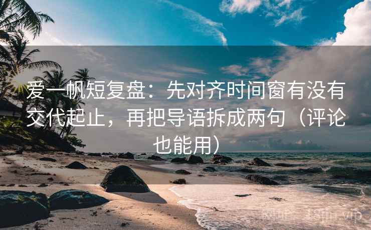 爱一帆短复盘：先对齐时间窗有没有交代起止，再把导语拆成两句（评论也能用）
