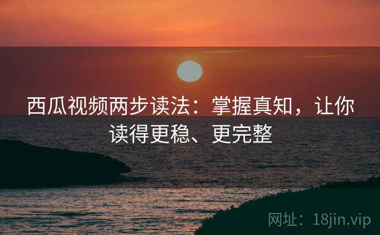 西瓜视频两步读法：掌握真知，让你读得更稳、更完整