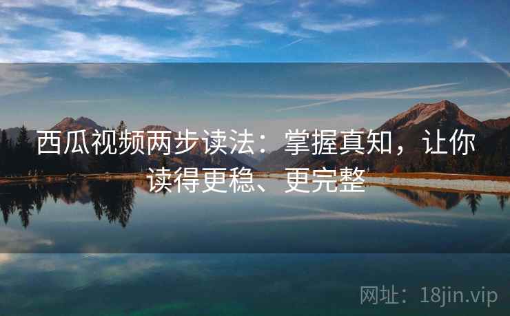 西瓜视频两步读法：掌握真知，让你读得更稳、更完整