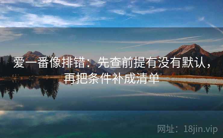 爱一番像排错：先查前提有没有默认，再把条件补成清单