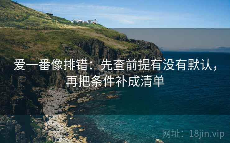 爱一番像排错：先查前提有没有默认，再把条件补成清单