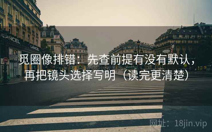 觅圈像排错:先查前提有没有默认,再把镜头选择写明(读完更清楚) 第2张 觅圈像排错:先查前提有没有默认,再把镜头选择写明(读完更清楚) 第2张