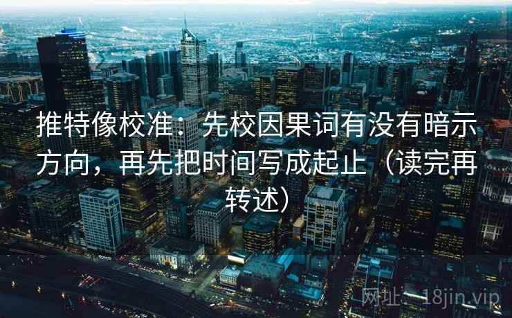 推特像校准:先校因果词有没有暗示方向,再先把时间写成起止(读完再转述)