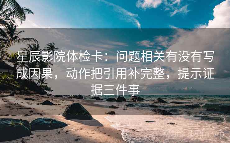 星辰影院体检卡：问题相关有没有写成因果，动作把引用补完整，提示证据三件事